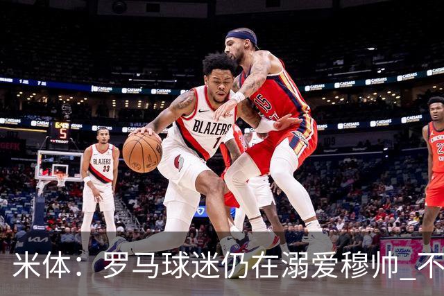 米体：罗马球迷仍在溺爱穆帅 不顾一切的支持他